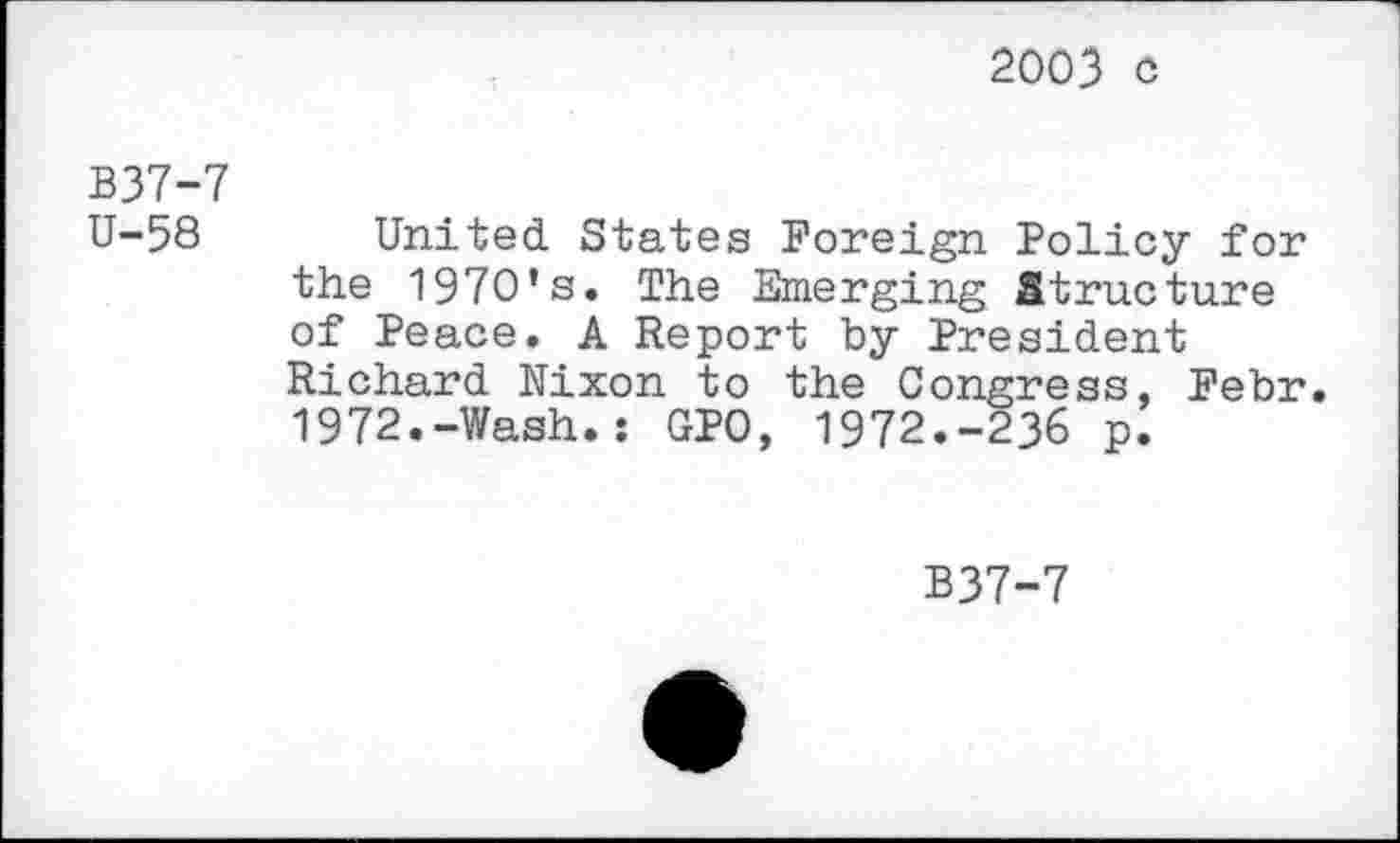 ﻿2003 c
B37-7 U-58
United. States Foreign Policy for the 1970’s. The Emerging Structure of Peace. A Report by President Richard Nixon to the Congress, Febr. 1972.-Wash.: GPO, 1972.-236 p.
B37-7